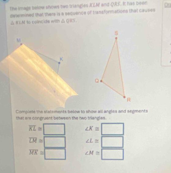 The image below shows two triangles KLM and QRS. It has been Ora 
determined that there is a sequence of transformations that causes
△ KLM to coincide with △ QRS. 
Complete the statements below to show all angles and segments 
that are congruent between the two triangles.
overline KL≌ □ ∠ K≌ □
overline LM≌ □ ∠ L≌ □
overline MK≌ □ ∠ M≌ □