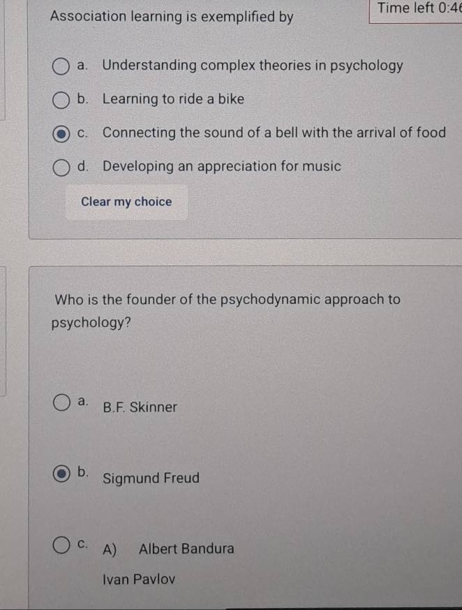 Time left 0:4 
Association learning is exemplified by
a. Understanding complex theories in psychology
b. Learning to ride a bike
c. Connecting the sound of a bell with the arrival of food
d. Developing an appreciation for music
Clear my choice
Who is the founder of the psychodynamic approach to
psychology?
a. B.F. Skinner
b. Sigmund Freud
C. A) Albert Bandura
Ivan Pavlov