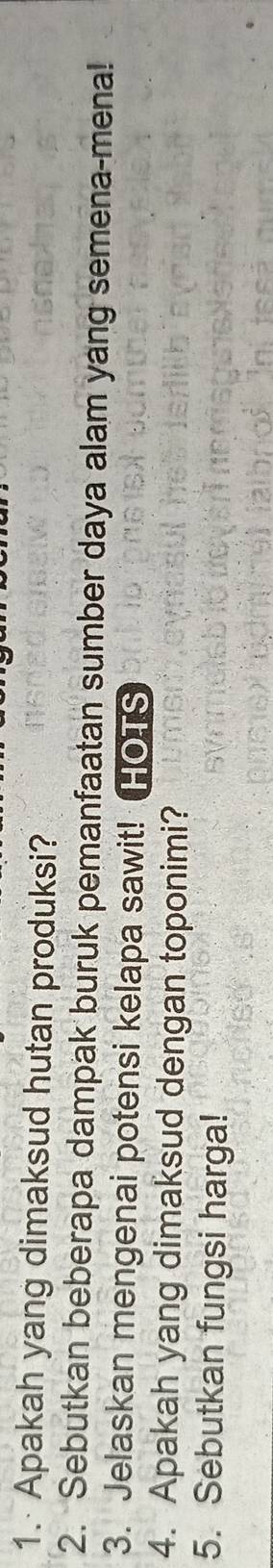 Apakah yang dimaksud hutan produksi? 
2. Sebutkan beberapa dampak buruk pemanfaatan sumber daya alam yang semena-mena! 
3. Jelaskan mengenai potensi kelapa sawit! HOTS 
4. Apakah yang dimaksud dengan toponimi? 
5. Sebutkan fungsi harga!