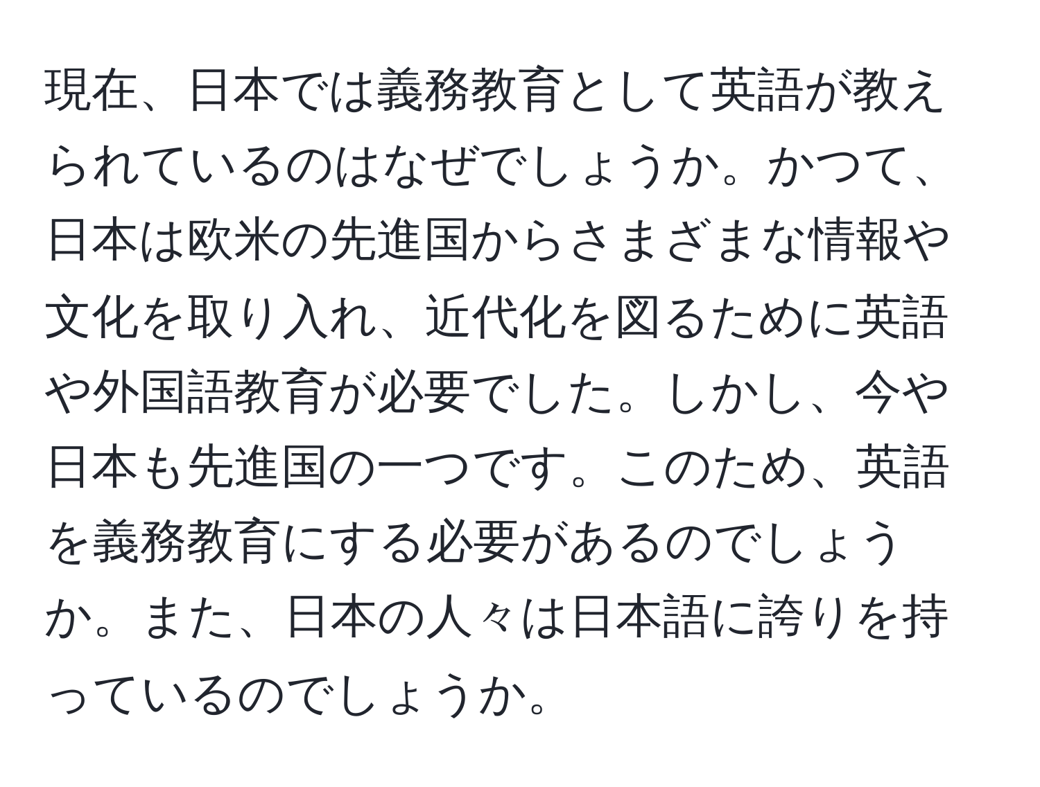 現在、日本では義務教育として英語が教えられているのはなぜでしょうか。かつて、日本は欧米の先進国からさまざまな情報や文化を取り入れ、近代化を図るために英語や外国語教育が必要でした。しかし、今や日本も先進国の一つです。このため、英語を義務教育にする必要があるのでしょうか。また、日本の人々は日本語に誇りを持っているのでしょうか。