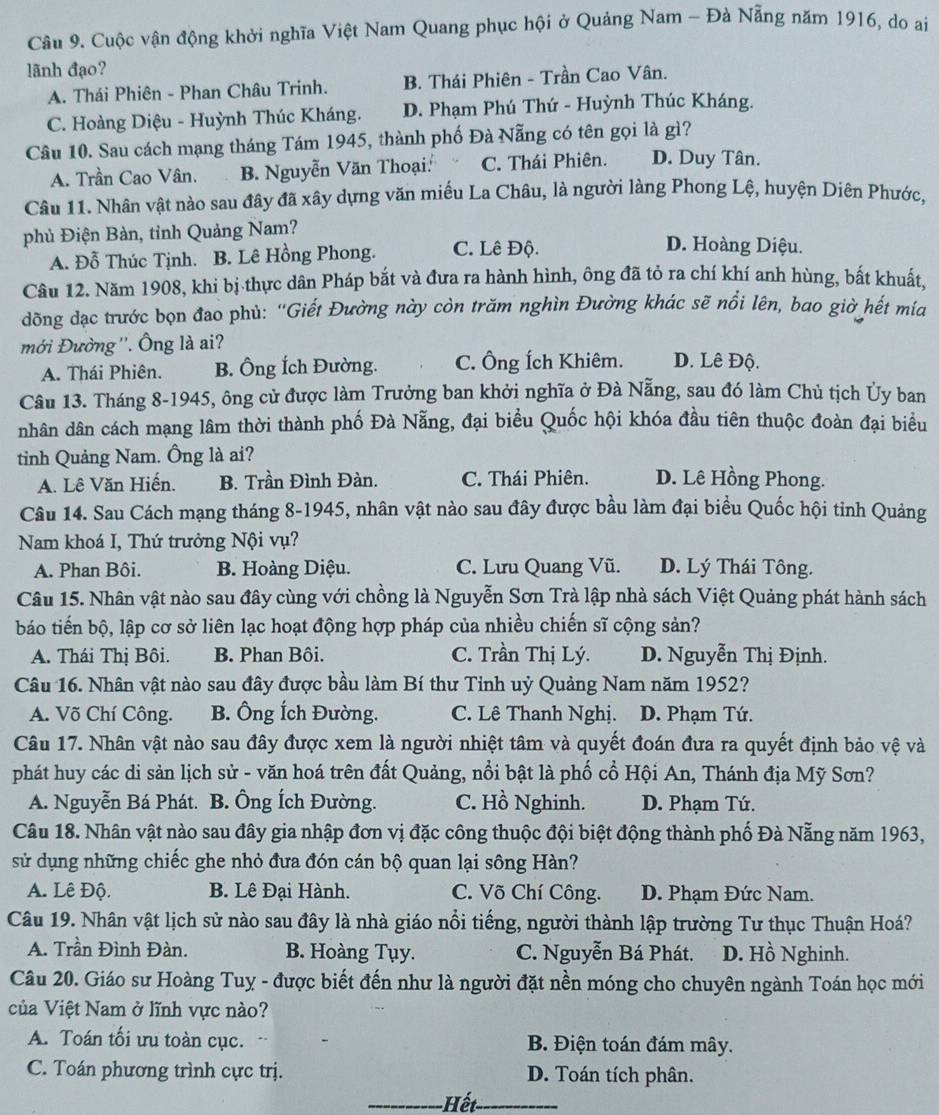 Cuộc vận động khởi nghĩa Việt Nam Quang phục hội ở Quảng Nam - Đà Nẵng năm 1916, do ai
lãnh đạo?
A. Thái Phiên - Phan Châu Trinh. B. Thái Phiên - Trần Cao Vân.
C. Hoàng Diệu - Huỳnh Thúc Kháng. D. Phạm Phú Thứ - Huỳnh Thúc Kháng.
Câu 10. Sau cách mạng tháng Tám 1945, thành phố Đà Nẵng có tên gọi là gì?
A. Trần Cao Vân. B. Nguyễn Văn Thoại: C. Thái Phiên. D. Duy Tân.
Câu 11. Nhân vật nào sau đây đã xây dựng văn miều La Châu, là người làng Phong Lệ, huyện Diên Phước,
phủ Điện Bàn, tỉnh Quảng Nam? D. Hoàng Diệu.
A. Đỗ Thúc Tịnh. B. Lê Hồng Phong. C. Lê Độ.
Câu 12. Năm 1908, khi bị thực dân Pháp bắt và đưa ra hành hình, ông đã tỏ ra chí khí anh hùng, bất khuất.
đồng dạc trước bọn đao phù: ''Giết Đường này còn trăm nghìn Đường khác sẽ nổi lên, bao giờ hết mía
mới Đường ''. Ông là ai? D. Lê Độ.
A. Thái Phiên. B. Ông Ích Đường. C. Ông Ích Khiêm.
Câu 13. Tháng 8-1945, ông cử được làm Trưởng ban khởi nghĩa ở Đà Nẵng, sau đó làm Chủ tịch Ủy ban
nhân dân cách mạng lâm thời thành phố Đà Nẵng, đại biểu Quốc hội khóa đầu tiên thuộc đoàn đại biểu
tinh Quảng Nam. Ông là ai?
A. Lê Văn Hiến. B. Trần Đình Đàn. C. Thái Phiên. D. Lê Hồng Phong.
Câu 14. Sau Cách mạng tháng 8-1945, nhân vật nào sau đây được bầu làm đại biểu Quốc hội tỉnh Quảng
Nam khoá I, Thứ trưởng Nội vụ?
A. Phan Bôi. B. Hoàng Diệu. C. Lưu Quang Vũ. D. Lý Thái Tông.
Câu 15. Nhân vật nào sau đây cùng với chồng là Nguyễn Sơn Trà lập nhà sách Việt Quảng phát hành sách
báo tiến bộ, lập cơ sở liên lạc hoạt động hợp pháp của nhiều chiến sĩ cộng sản?
A. Thái Thị Bôi. B. Phan Bôi. C. Trần Thị Lý. D. Nguyễn Thị Định.
Câu 16. Nhân vật nào sau đây được bầu làm Bí thư Tinh uỷ Quảng Nam năm 1952?
A. Võ Chí Công. B. Ông Ích Đường. C. Lê Thanh Nghị. D. Phạm Tứ.
Câu 17. Nhân vật nào sau đây được xem là người nhiệt tâm và quyết đoán đưa ra quyết định bảo vệ và
phát huy các di sản lịch sử - văn hoá trên đất Quảng, nổi bật là phố cổ Hội An, Thánh địa Mỹ Sơn?
A. Nguyễn Bá Phát. B. Ông Ích Đường. C. Hồ Nghinh. D. Phạm Tứ.
Câu 18. Nhân vật nào sau đây gia nhập đơn vị đặc công thuộc đội biệt động thành phố Đà Nẵng năm 1963,
sử dụng những chiếc ghe nhỏ đưa đón cán bộ quan lại sông Hàn?
A. Lê Độ. B. Lê Đại Hành. C. Võ Chí Công. D. Phạm Đức Nam.
Câu 19. Nhân vật lịch sử nào sau đây là nhà giáo nổi tiếng, người thành lập trường Tư thục Thuận Hoá?
A. Trần Đình Đàn. B. Hoàng Tụy. C. Nguyễn Bá Phát. D. Hồ Nghinh.
Câu 20. Giáo sư Hoàng Tuy - được biết đến như là người đặt nền móng cho chuyên ngành Toán học mới
của Việt Nam ở lĩnh vực nào?
A. Toán tối ưu toàn cục. B. Điện toán đám mây.
C. Toán phương trình cực trị. D. Toán tích phân.
_ết_