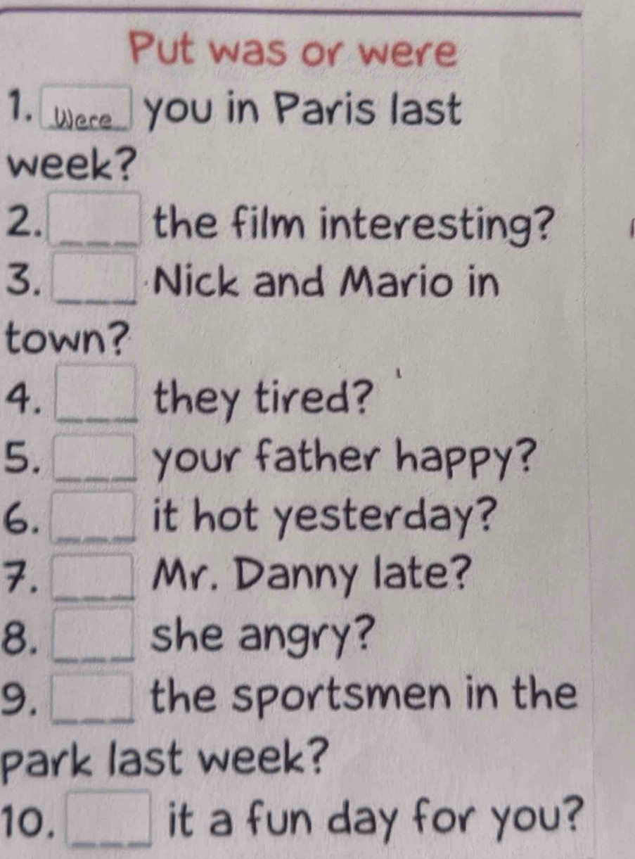 Put was or were 
1. Were you in Paris last 
week? 
2. □ the film interesting? 
3. □ Nick and Mario in 
town? 
4. □ they tired? 
5. _  your father happy? 
6. □ it hot yesterday? 
7. □ Mr. Danny late? 
8. □ she angry? 
9. □ the sportsmen in the 
park last week? 
10. □ it a fun day for you?