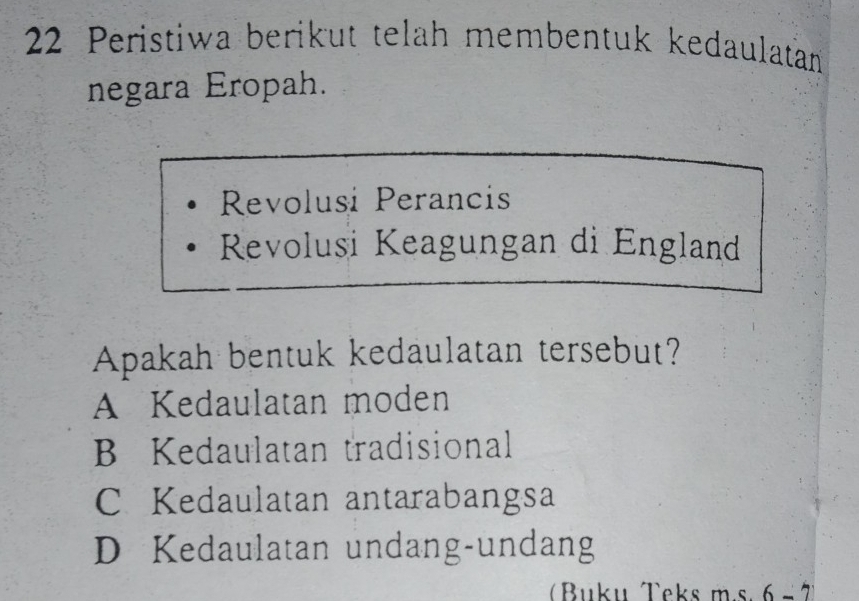 Peristiwa berikut telah membentuk kedaulatan
negara Eropah.
Revolusi Perancis
Revolusi Keagungan di England
Apakah bentuk kedaulatan tersebut?
A Kedaulatan moden
B Kedaulatan tradisional
C Kedaulatan antarabangsa
D Kedaulatan undang-undang
Buku Teks m.s. 6 - 7)