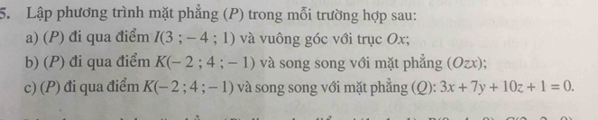 Lập phương trình mặt phẳng (P) trong mỗi trường hợp sau: 
a) (P) đi qua điểm I(3;-4;1) và vuông góc với trục Ox; 
b) (P) đi qua điểm K(-2;4;-1) và song song với mặt phẳng (Ozx); 
c) (P) đi qua điểm K(-2;4;-1) và song song với mặt phẳng (Q): 3x+7y+10z+1=0.