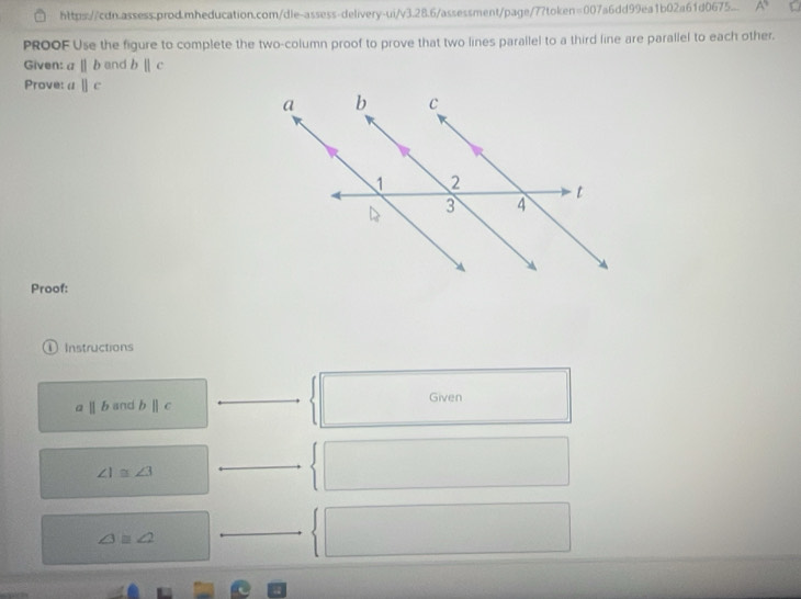 https://cdn.assess.prod.mheducation.com/dle-assess-delivery-ui/v3.28.6/assessment/page/7?token=007a6dd99ea1b02a61d0675.. A 
PROOF Use the figure to complete the two-column proof to prove that two lines parallel to a third line are parallel to each other. 
Given: a||b and b||c
Prove: a||c
Proof: 
① Instructions
parallel b and b||c Given
∠ 1≌ ∠ 3
∠ 3≌ ∠ 2