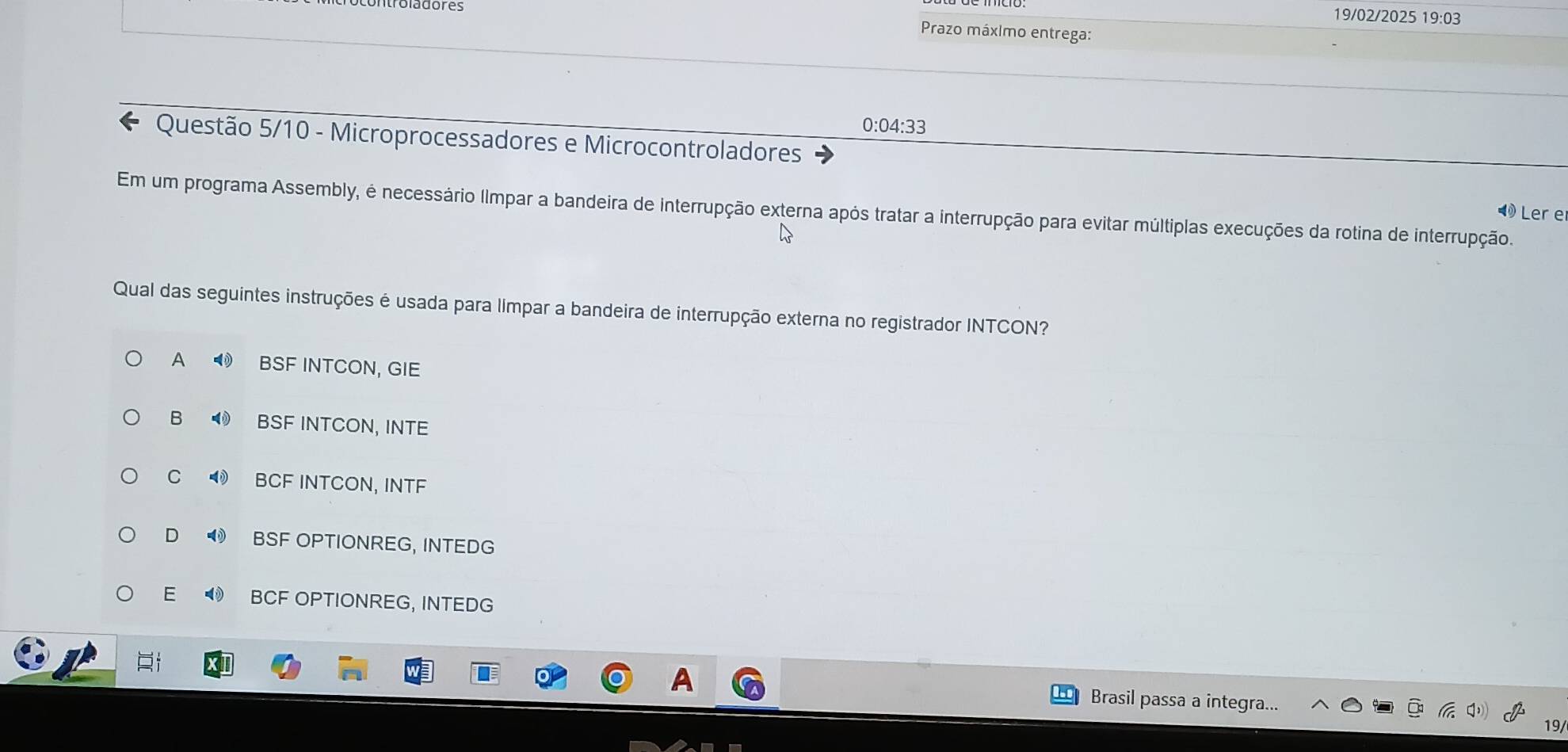 19/02/2025 19:03
Prazo máximo entrega:
0:04:33
Questão 5/10 - Microprocessadores e Microcontroladores
Em um programa Assembly, é necessário Ilmpar a bandeira de interrupção externa após tratar a interrupção para evitar múltiplas execuções da rotina de interrupção.
Ler e
Qual das seguintes instruções é usada para limpar a bandeira de interrupção externa no registrador INTCON?
A BSF INTCON, GIE
B BSF INTCON, INTE
C BCF INTCON, INTF
D ❸ BSF OPTIONREG, INTEDG
E ◀ BCF OPTIONREG, INTEDG
A Brasil passa a integra...
19/