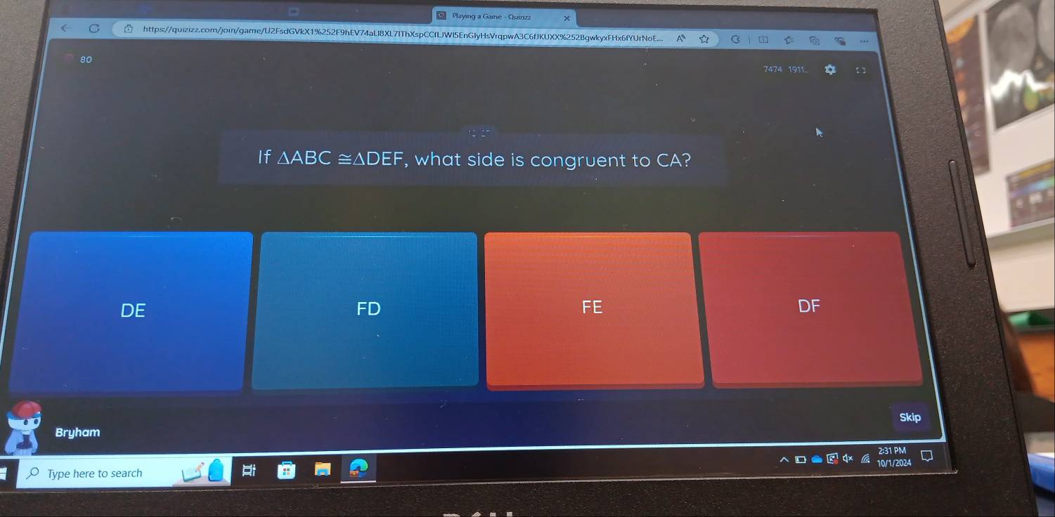 Playing a Game - Quiziza
https://quizizz.com/join/game/U2FsdGVkX1%252F9hEV74aLl8XL7IThXspCCfLJWI5EnGlyHsVrqpwA3C6fJKUXX%252BgwkyxFHx6fYUrNoE...
80
7474 1911
If △ ABC≌ △ DEF , what side is congruent to CA?
DE
FD
FE
F
Skip
Bryham
2:31 PM
Type here to search 10/1/2024