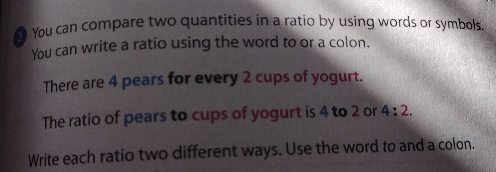 You can compare two quantities in a ratio by using words or symbols. 
You can write a ratio using the word to or a colon. 
There are 4 pears for every 2 cups of yogurt. 
The ratio of pears to cups of yogurt is 4 to 2 or 4:2. 
Write each ratio two different ways. Use the word to and a colon.