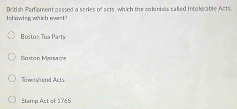 British Parliament passed a series of acts, which the colonists called Intolerable Acts,
following which event?
Boston Tea Party
Boston Massacre
Townshend Acts
Stamp Act of 1765