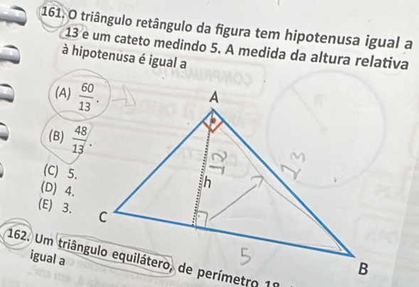 triângulo retângulo da figura tem hipotenusa igual a
13 é um cateto medindo 5. A medida da altura relativa
à hipotenusa é igual a
(A)
(B)
(C) 5.
(D) 4.
(E) 3.
igual a