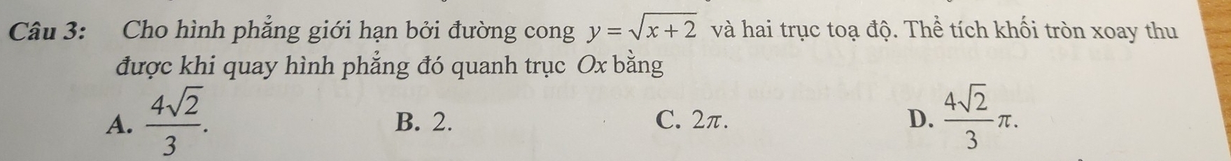 Cho hình phẳng giới hạn bởi đường cong y=sqrt(x+2) và hai trục toạ độ. Thể tích khối tròn xoay thu
được khi quay hình phẳng đó quanh trục Ox bằng
A.  4sqrt(2)/3 . B. 2. C. 2π. D.  4sqrt(2)/3 π.