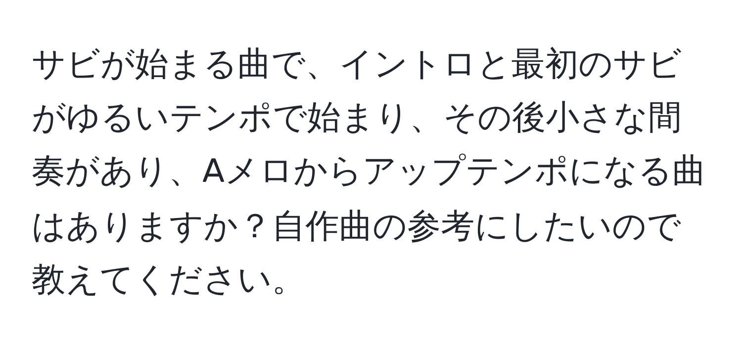 サビが始まる曲で、イントロと最初のサビがゆるいテンポで始まり、その後小さな間奏があり、Aメロからアップテンポになる曲はありますか？自作曲の参考にしたいので教えてください。