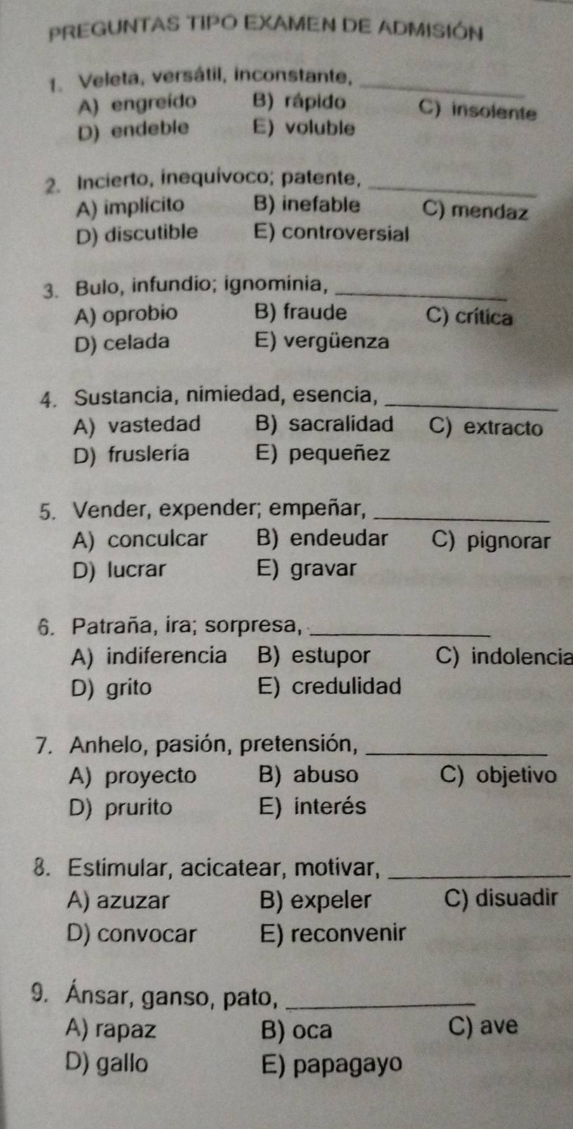 PREGUNTAS TIPO EXAMEN DE ADMISIÓN
1. Veleta, versátil, inconstante,_
A) engreído B) rápido C) insolente
D) endeble E) voluble
2. Incierto, inequívoco; patente,_
A) implícito B) inefable C) mendaz
D) discutible E) controversial
3. Bulo, infundio; ignominia,_
A) oprobio B) fraude C) crítica
D) celada E) vergüenza
4. Sustancia, nimiedad, esencia,_
A) vastedad B) sacralidad C) extracto
D) fruslería E) pequeñez
5. Vender, expender; empeñar,_
A) conculcar B) endeudar C) pignorar
D) lucrar E) gravar
6. Patraña, ira; sorpresa,_
A) indiferencia B) estupor C) indolencia
D) grito E) credulidad
7. Anhelo, pasión, pretensión,_
A) proyecto B) abuso C) objetivo
D) prurito E) interés
8. Estimular, acicatear, motivar,_
A) azuzar B) expeler C) disuadir
D) convocar E) reconvenir
9. Ánsar, ganso, pato,_
A) rapaz B) oca C) ave
D) gallo E) papagayo