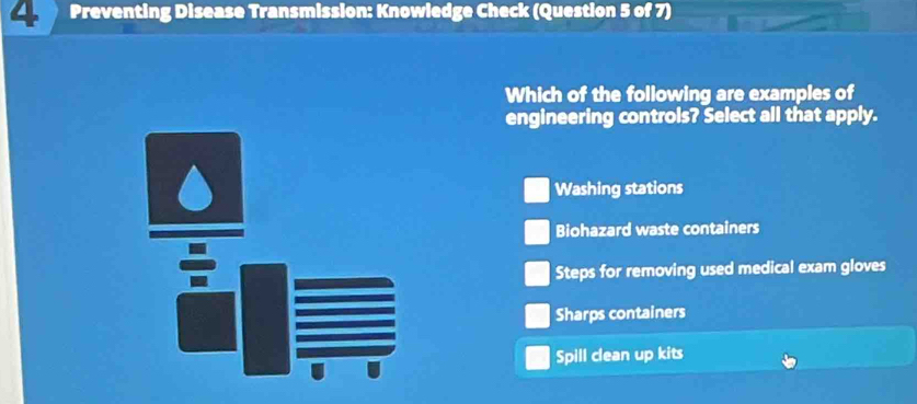 Preventing Disease Transmission: Knowledge Check (Question 5 of 7)
Which of the following are examples of
engineering controls? Select all that apply.
Washing stations
Biohazard waste containers
Steps for removing used medical exam gloves
Sharps containers
Spill clean up kits