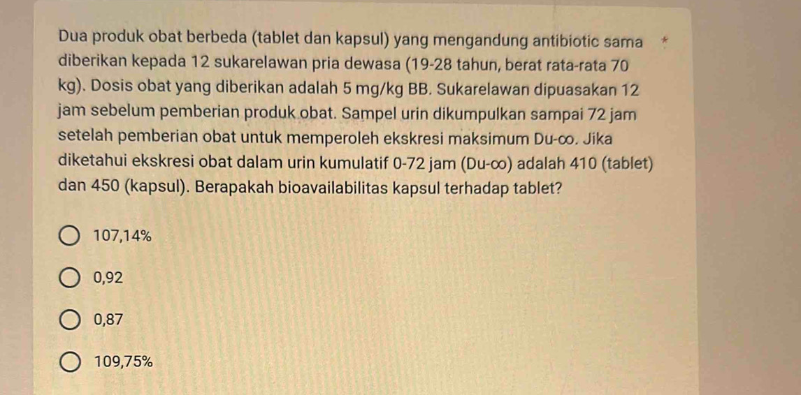 Dua produk obat berbeda (tablet dan kapsul) yang mengandung antibiotic sama*
diberikan kepada 12 sukarelawan pria dewasa (19-28 tahun, berat rata-rata 70
kg). Dosis obat yang diberikan adalah 5 mg/kg BB. Sukarelawan dipuasakan 12
jam sebelum pemberian produk obat. Sampel urin dikumpulkan sampai 72 jam
setelah pemberian obat untuk memperoleh ekskresi maksimum Du-∞. Jika
diketahui ekskresi obat dalam urin kumulatif 0-72 jam (Du-∞) adalah 410 (tablet)
dan 450 (kapsul). Berapakah bioavailabilitas kapsul terhadap tablet?
107,14%
0,92
0,87
109,75%