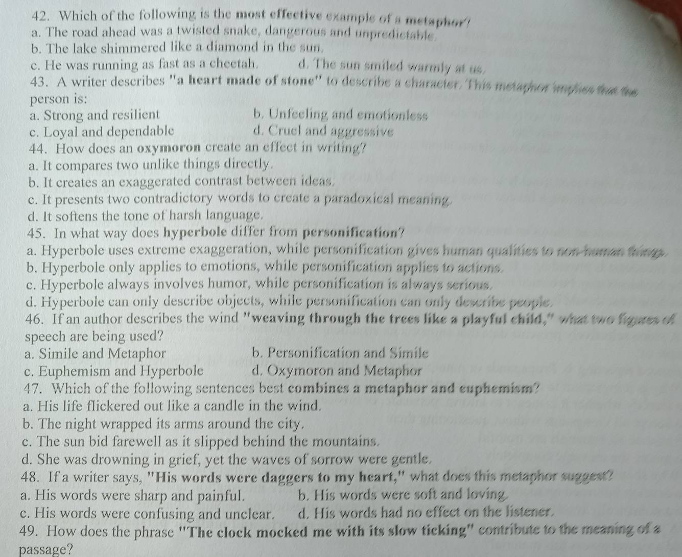 Which of the following is the most effective example of a metaphor!
a. The road ahead was a twisted snake, dangerous and unpredictable
b. The lake shimmered like a diamond in the sun.
c. He was running as fast as a cheetah. d. The sun smiled warmly at us.
43. A writer describes "a heart made of stone" to describe a characier. This metaphor imphes the 
person is:
a. Strong and resilient b. Unfeeling and emotionless
c. Loyal and dependable d. Cruel and aggressive
44. How does an oxymoron create an effect in writing?
a. It compares two unlike things directly.
b. It creates an exaggerated contrast between ideas.
c. It presents two contradictory words to create a paradozical meaning.
d. It softens the tone of harsh language.
45. In what way does hyperbole differ from personification?
a. Hyperbole uses extreme exaggeration, while personification gives human qualities to non human thmm
b. Hyperbole only applies to emotions, while personification applies to actions.
c. Hyperbole always involves humor, while personification is always serious.
d. Hyperbole can only describe objects, while personification can only describe people.
46. If an author describes the wind "weaving through the trees like a playful child," what two faures of
speech are being used?
a. Simile and Metaphor b. Personification and Simile
c. Euphemism and Hyperbole d. Oxymoron and Metaphor
47. Which of the following sentences best combines a metaphor and euphemism?
a. His life flickered out like a candle in the wind.
b. The night wrapped its arms around the city.
c. The sun bid farewell as it slipped behind the mountains.
d. She was drowning in grief, yet the waves of sorrow were gentle.
48. If a writer says, "His words were daggers to my heart," what does this metaphor suggest?
a. His words were sharp and painful. b. His words were soft and loving.
c. His words were confusing and unclear. d. His words had no effect on the listener.
49. How does the phrase "The clock mocked me with its slow ticking" contribute to the meaning of a
passage?