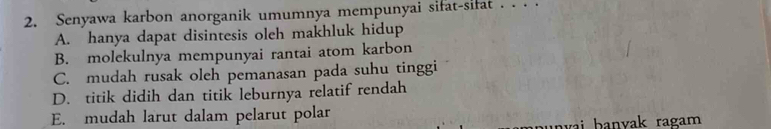 Senyawa karbon anorganik umumnya mempunyai sifat-sifat . . . .
A. hanya dapat disintesis oleh makhluk hidup
B. molekulnya mempunyai rantai atom karbon
C. mudah rusak oleh pemanasan pada suhu tinggi
D. titik didih dan titik leburnya relatif rendah
E. mudah larut dalam pelarut polar
ai b anvak ragam