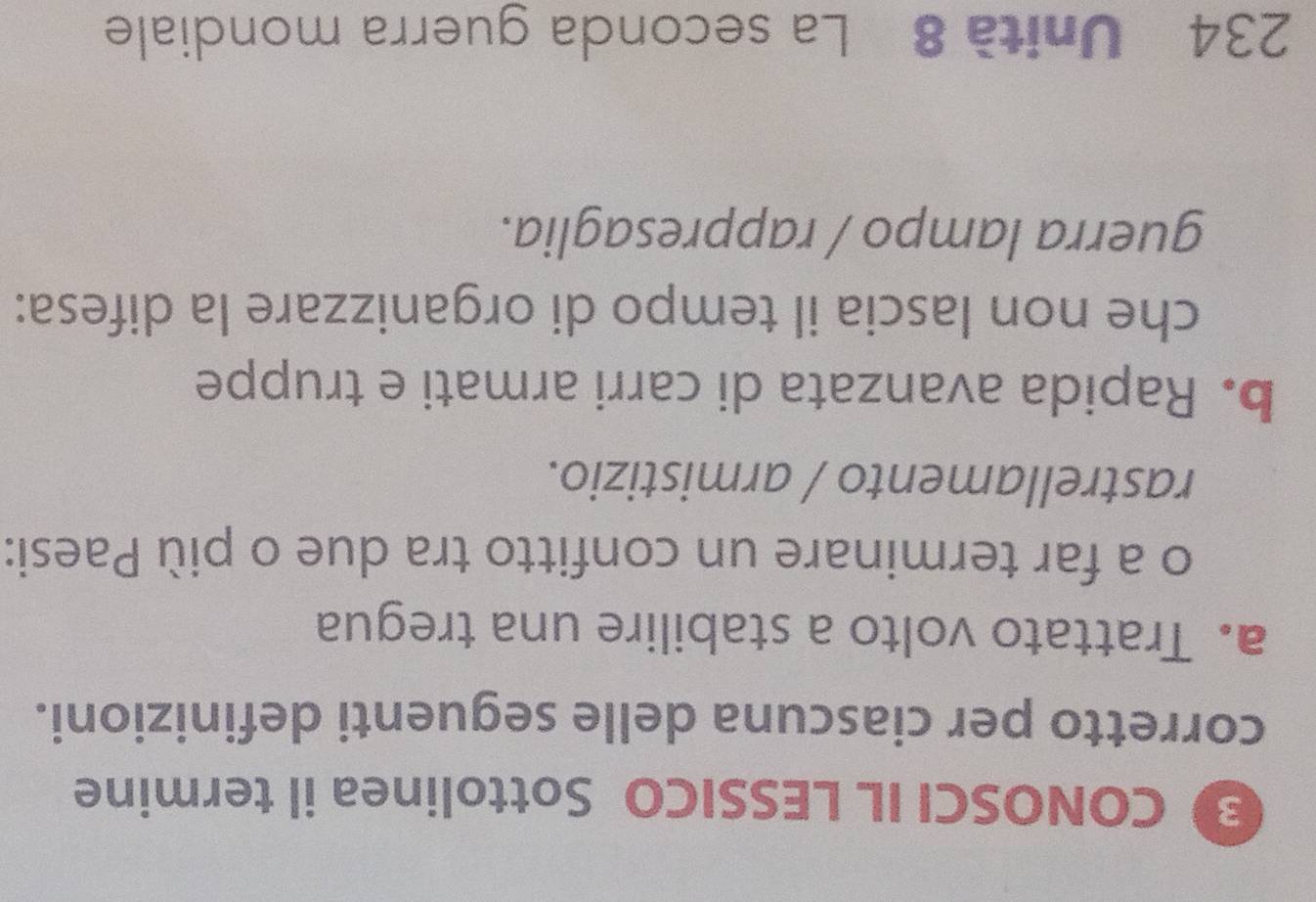 CONOSCI IL LESSICO Sottolinea il termine 
corretto per ciascuna delle seguenti definizioni. 
a. Trattato volto a stabilire una tregua 
o a far terminare un confitto tra due o più Paesi: 
rastrellamento / armistizio. 
b. Rapida avanzata di carri armati e truppe 
che non lascia il tempo di organizzare la difesa: 
guerra lampo / rappresaglia. 
234 Unità 8 La seconda guerra mondiale