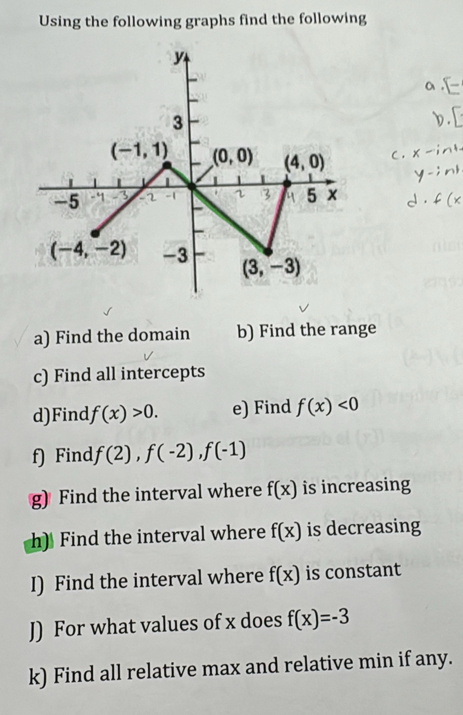 Using the following graphs find the following
a) Find the domain b) Find the range
c) Find all intercepts
d)Find f(x)>0. e) Find f(x)<0</tex>
f) Find f(2),f(-2),f(-1)
g) Find the interval where f(x) is increasing
h) Find the interval where f(x) is decreasing
I) Find the interval where f(x) is constant
J) For what values of x does f(x)=-3
k) Find all relative max and relative min if any.