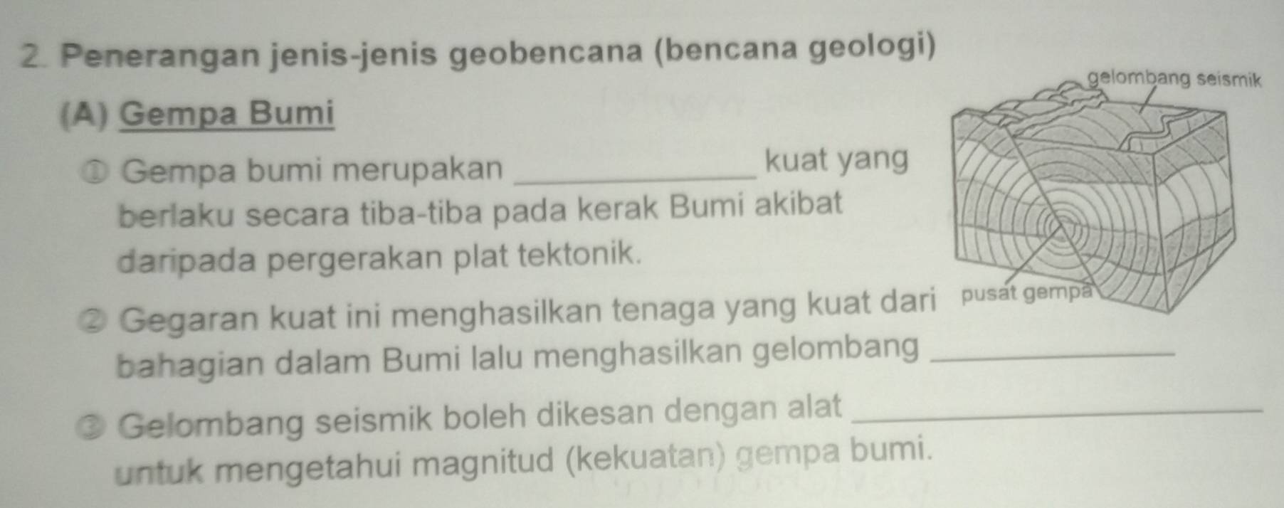 Penerangan jenis-jenis geobencana (bencana geologi) 
(A) Gempa Bumi 
① Gempa bumi merupakan_ 
kuat yang 
berlaku secara tiba-tiba pada kerak Bumi akibat 
daripada pergerakan plat tektonik. 
Gegaran kuat ini menghasilkan tenaga yang kuat da 
bahagian dalam Bumi lalu menghasilkan gelombang_ 
Gelombang seismik boleh dikesan dengan alat_ 
untuk mengetahui magnitud (kekuatan) gempa bumi.