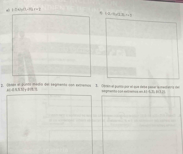 (-7,4) V (1,-11), r=2
f) (-2,-1) (2,3), r=3
2. Obtén el punto medio del segmento con extremos 3. Obtén el punto por el que debe pasar la mediatriz del
A(-0.5,5.5) y B(6,1). segmento con extremos en A(-5,3), B(3,2).