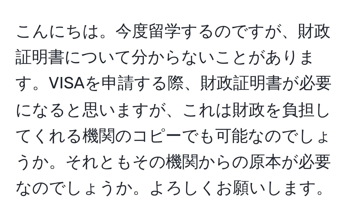 こんにちは。今度留学するのですが、財政証明書について分からないことがあります。VISAを申請する際、財政証明書が必要になると思いますが、これは財政を負担してくれる機関のコピーでも可能なのでしょうか。それともその機関からの原本が必要なのでしょうか。よろしくお願いします。