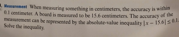 Measurement When measuring something in centimeters, the accuracy is within
0.1 centimeter. A board is measured to be 15.6 centimeters. The accuracy of the 
measurement can be represented by the absolute-value inequality |x-15.6|≤ 0.1. 
Solve the inequality.