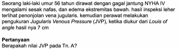 Seorang laki-laki umur 56 tahun dirawat dengan gagal jantung NYHA IV 
mengalami sesak nafas, dan edema ekstremitas bawah. hasil inspeksi leher 
terlihat penonjolan vena jugularis. kemudian perawat melakukan 
pengukuran Jugularis Venous Pressure (JVP), ketika diukur dari Louis of 
angle hasil nya 7 cm
Pertanyaan 
Berapakah nilai JVP pada Tn. A?