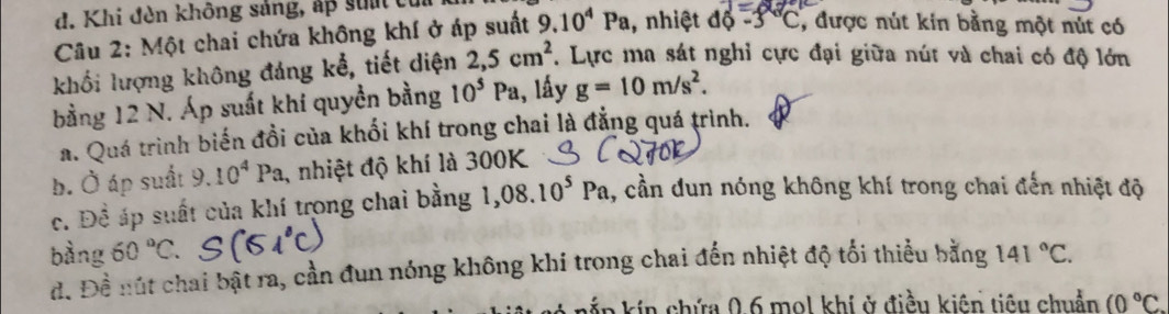 d. Khi đèn không sảng, áp su c
J=
Câu 2: Một chai chứa không khí ở áp suất 9.10^4Pa , nhiệt độ -3°C , được nút kin bằng một nút có
khối lượng không đáng kể, tiết diện 2,5cm^2. Lực ma sát nghỉ cực đại giữa nút và chai có độ lớn
bằng 12 N. Áp suất khí quyền bằng 10^5Pa , lấy g=10m/s^2.
a. Quá trình biến đồi của khối khí trong chai là đẳng quá trình.
b. Ở áp suất 9.10^4Pa , nhiệt độ khí là 300K
c. Để áp suất của khí trong chai bằng 1,08.10^5Pa , cần dun nóng không khí trong chai đến nhiệt độ
bàng 60°C 141°C.
d. Đề nút chai bật ra, cần đun nóng không khí trong chai đến nhiệt độ tối thiểu bằng
kín chứa 0, 6 mol khí ở điều kiện tiêu chuẩn (0°C.