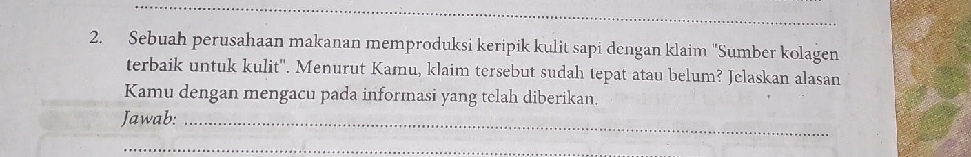 Sebuah perusahaan makanan memproduksi keripik kulit sapi dengan klaim ''Sumber kolagen 
terbaik untuk kulit''. Menurut Kamu, klaim tersebut sudah tepat atau belum? Jelaskan alasan 
Kamu dengan mengacu pada informasi yang telah diberikan. 
Jawab:_ 
_