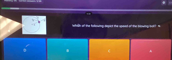 Mastery: 5% Correct answers: 3/20
a 【 ]
3/20
Which of the following depict the speed of the blowing ball? *
B
C
A