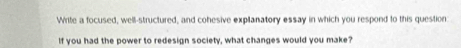 Write a focused, well-structured, and cohesive explanatory essay in which you respond to this question 
If you had the power to redesign society, what changes would you make?