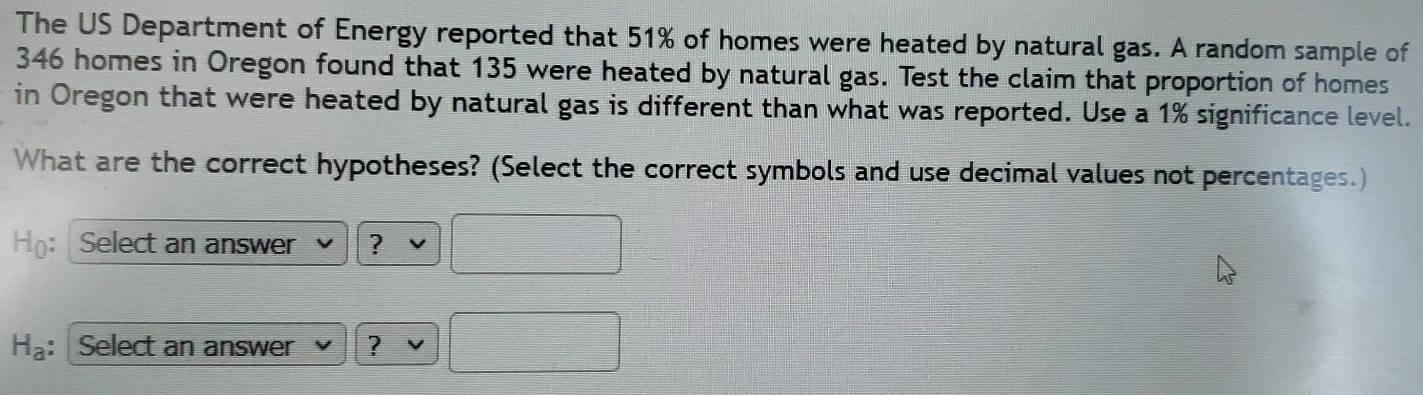 The US Department of Energy reported that 51% of homes were heated by natural gas. A random sample of
346 homes in Oregon found that 135 were heated by natural gas. Test the claim that proportion of homes 
in Oregon that were heated by natural gas is different than what was reported. Use a 1% significance level. 
What are the correct hypotheses? (Select the correct symbols and use decimal values not percentages.) 
Họ: Select an answer ?
H_a : Select an answer ?