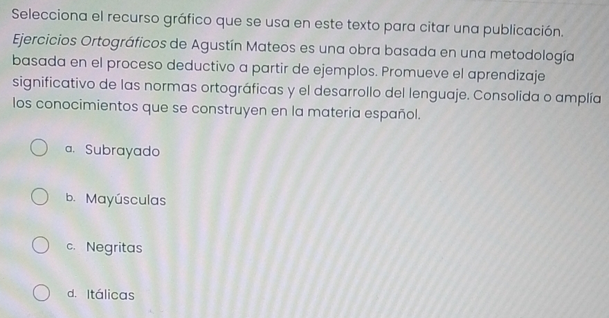 Selecciona el recurso gráfico que se usa en este texto para citar una publicación.
Ejercicios Ortográficos de Agustín Mateos es una obra basada en una metodología
basada en el proceso deductivo a partir de ejemplos. Promueve el aprendizaje
significativo de las normas ortográficas y el desarrollo del lenguaje. Consolida o amplía
los conocimientos que se construyen en la materia español.
a. Subrayado
b. Mayúsculas
c. Negritas
d. Itálicas