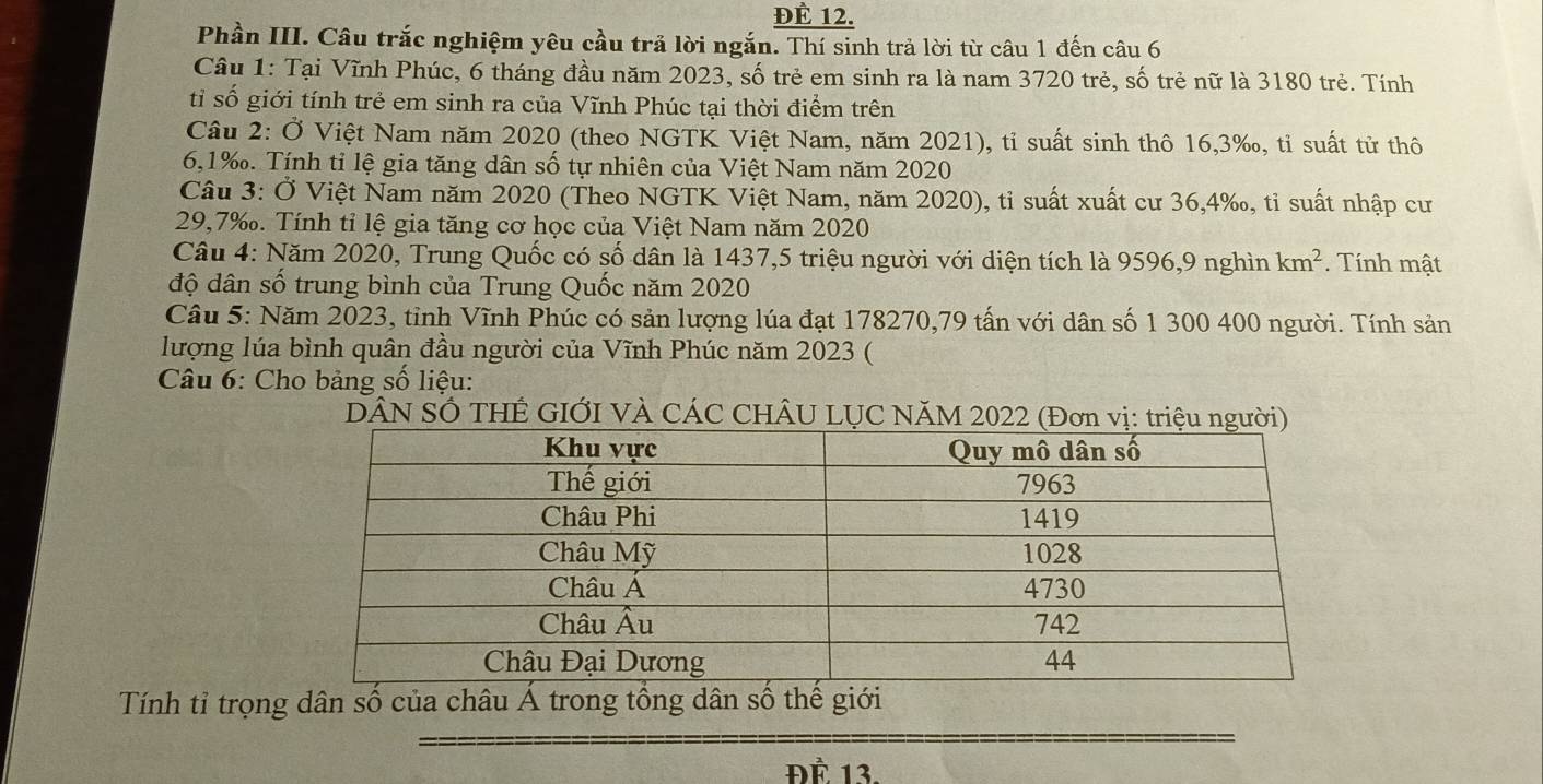 ĐÉ 12.
Phần III. Câu trắc nghiệm yêu cầu trả lời ngắn. Thí sinh trả lời từ câu 1 đến câu 6
Câu 1: Tại Vĩnh Phúc, 6 tháng đầu năm 2023, số trẻ em sinh ra là nam 3720 trẻ, số trẻ nữ là 3180 trẻ. Tính
tỉ số giới tính trẻ em sinh ra của Vĩnh Phúc tại thời điểm trên
Cầâu 2: Ở Việt Nam năm 2020 (theo NGTK Việt Nam, năm 2021), tỉ suất sinh thô 16,3‰, tỉ suất tử thô
6,1‰. Tính tỉ lệ gia tăng dân số tự nhiên của Việt Nam năm 2020
Câu 3: Ở Việt Nam năm 2020 (Theo NGTK Việt Nam, năm 2020), tỉ suất xuất cư 36,4‰, tỉ suất nhập cư
29,7‰. Tính tỉ lệ gia tăng cơ học của Việt Nam năm 2020
Câu 4: Năm 2020, Trung Quốc có số dân là 1437,5 triệu người với diện tích là 9596,9 nghìn km^2. Tính mật
độ dân số trung bình của Trung Quốc năm 2020
Câu 5: Năm 2023, tỉnh Vĩnh Phúc có sản lượng lúa đạt 178270,79 tấn với dân số 1 300 400 người. Tính sản
lượng lúa bình quân đầu người của Vĩnh Phúc năm 2023 (
* Câu 6: Cho bảng số liệu:
DÂN SỐ THÊ GIỚI VÀ CÁC CHÂU LỤC NăM 2022 (Đơn vị: triệu người)
Tính tỉ trọng dân số của châu Á trong tổng dân số thế
ĐÉ 13.