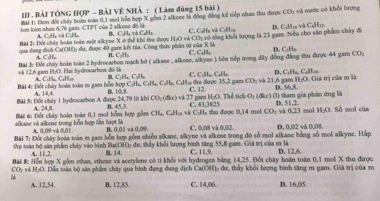 III . BÀI TÔNG HợP - BÀI VÊ NHÀ : ( Làm đúng 15 bài )
Bài 1: Đem đốt cháy hoàn toàn 0,1 mol hỗn hợp X gồm 2 alkene là đồng đẳng kể tiếp nhau thu được CO_2 và nước có khối lượng
hơn kém nhau 6,76 gam. CTPT của 2 alkene đó là
A. C_2H_4 và C_3H_6. B. C_3H_6 và C_4H_8. C. C_4H_8 và C_5H_10. D. C_5H_10 và C_6H_12.
qua dung dich Ca(OH) 2 dư, được 40 gam kết tủa. Công thức phân tử của x có tổng khối lượng là 23 gam. Nếu cho sản phẩm cháy đi
Bài 2: Đốt cháy hoàn toàn một alkyne X ở thể khi thu được H_2O và CO_2
là
A. C_3H_4 B. C_2H_2. C. C_4H_6. D. C_5H_8.
Bài 3: Đốt cháy hoàn toàn 2 hydrocarbon mạch hở ( alkane , alkene, alkyne ) liên tiếp trong dãy đồng đẳng thu được 44 gam CO_2
và 12,6 gam H_2O. Hai hydrocarbon đó là
A. C_3H_8,C_4H_10. B. C_2H_4,C_3H_6. C. C_3H_4,C_4H_6. D. C_5H_8,C_6H_10.
Bài 4: Đốt cháy hoàn toàn m gam hỗn hợp C_2H_6,C_3H_4,C_3H_8,C_4H_10 C. 12. thu được 35,2 gam CO_2 và 21,6 gam H_2O.  Giá trị của m là
A. 14,4.
B. 10.8 D. 56,8.
Bài 5: Đốt cháy 1 hydrocarbon A được 24,79 lít khi CO_2(dkc) và 27 gam H_2O. Thể tích O_2 (dkc) (l) tham gia phản ứng là
A. 24,8. B. 45,3. C. 43,3825 D. 51,2.
Bài 6: Đốt cháy hoàn toàn 0,1 mol hỗm hợp gồm CH_4,C_4H_10 và C_2H_4 thu được 0,14 mol CO_2 và 0,23 mol H_2O. Số mol của
alkane và alkene trong hỗn hợp lần lượt là
A. 0,09 và 0. 01. B. 0,01 và 0,09. C. 0,08 và 0,02. D. 0,02 và 0,08.
Bài 7: Đốt cháy hoàn toàn m gam hỗn hợp gồm nhiều alkane, alkyne và alkene trong đó số mol alkane bằng số mol alkyne. Hấp
thụ toàn bộ sản phẩm cháy vào bình Ba(OH) 2 dư, thấy khối lượng bình tăng 55,8 gam. Giá trị của m là
A. 11,2. B. 14. C. 11,9. D. 12,6.
Bài 8: Hỗn hợp X gồm ethan, ethene và acetylene có tỉ khối với hydrogen bằng 14,25. Đốt cháy hoàn toàn 0,1 mol X thu được
CO_2 và H_2O D. Dẫn toàn bộ sản phẩm cháy qua bình đựng dung dịch Ca(OH) 2 dư, thầy khổi lượng bình tăng m gam. Giá trị của m
là
A. 12,54. B. 12,85. C. 14,06 D. 16,05.