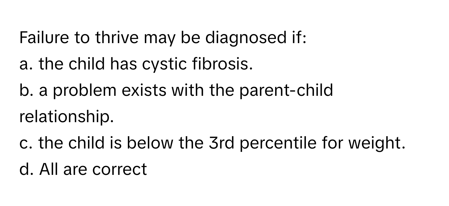 Failure to thrive may be diagnosed if:
a. the child has cystic fibrosis.
b. a problem exists with the parent-child relationship.
c. the child is below the 3rd percentile for weight.
d. All are correct