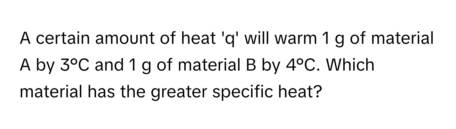 A certain amount of heat 'q' will warm 1 g of material A by 3°C and 1 g of material B by 4°C. Which material has the greater specific heat?