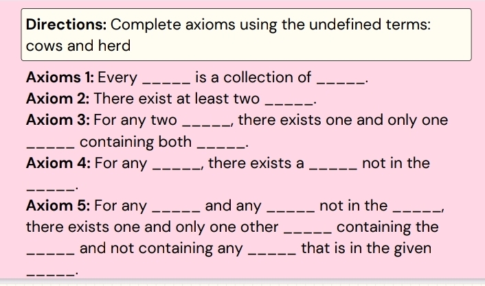 Directions: Complete axioms using the undefined terms: 
cows and herd 
Axioms 1: Every _is a collection of _、. 
Axiom 2: There exist at least two _. 
Axiom 3: For any two _, there exists one and only one 
_containing both _. 
Axiom 4: For any _, there exists a _not in the 
_.. 
Axiom 5: For any _and any _not in the _−1 
there exists one and only one other _containing the 
_and not containing any _that is in the given 
_·