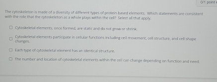 0V1 point e
The cytoskeleton is made of a diversity of different types of protein based elements. Which statements are consistent
with the role that the cytoskeleton as a whole plays within the cell? Select all that apply.
Cytoskeletal elements, once formed, are static and do not grow or shrink
changes. Cytoskeletal elements participate in cellular functions including cell movement, cell structure, and cell shape
Each type of cytoskeletal element has an identical structure.
The number and location of cytoskeletal elements within the cell can change depending on function and need.
