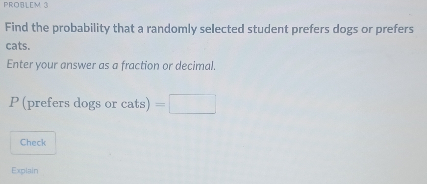 PROBLEM 3 
Find the probability that a randomly selected student prefers dogs or prefers 
cats. 
Enter your answer as a fraction or decimal.
P (prefers dogs or cats)=□
Check 
Explain