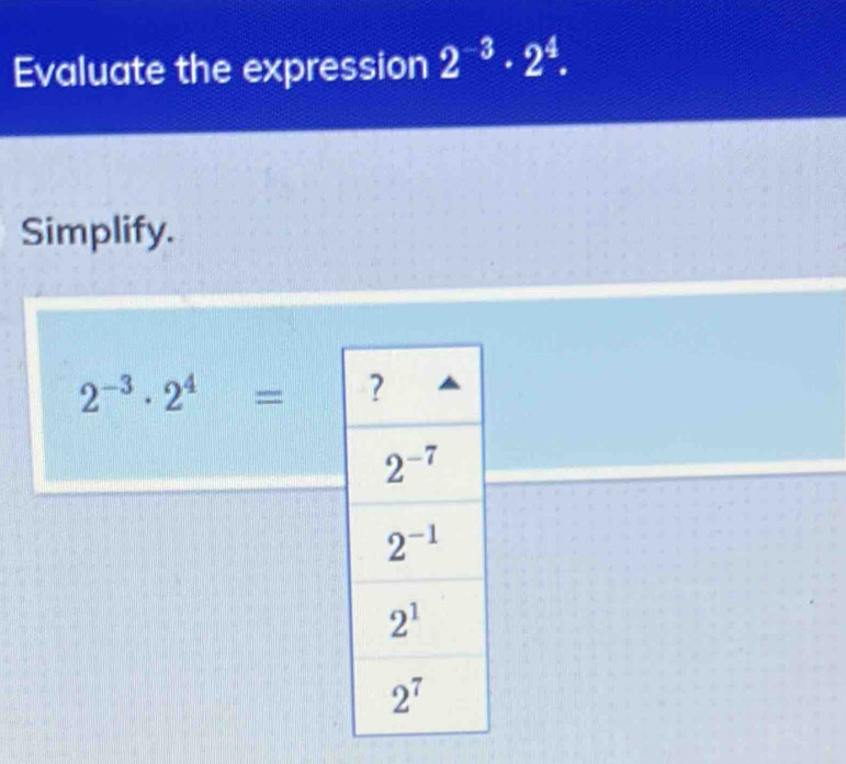 Evaluate the expression 2^(-3)· 2^4.
Simplify.
2^(-3)· 2^4=