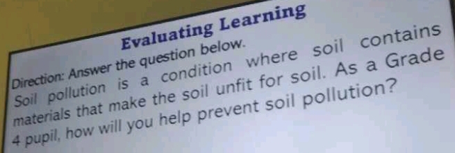 Evaluating Learning 
Direction: Answer the question below. Soil pollution is a condition where soil contains 
materials that make the soil unfit for soil. As a Grade
4 pupil, how will you help prevent soil pollution?