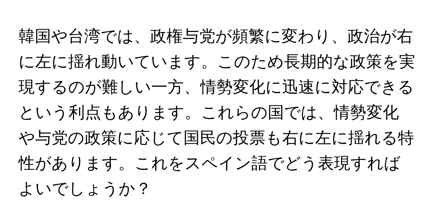 韓国や台湾では、政権与党が頻繁に変わり、政治が右に左に揺れ動いています。このため長期的な政策を実現するのが難しい一方、情勢変化に迅速に対応できるという利点もあります。これらの国では、情勢変化や与党の政策に応じて国民の投票も右に左に揺れる特性があります。これをスペイン語でどう表現すればよいでしょうか？