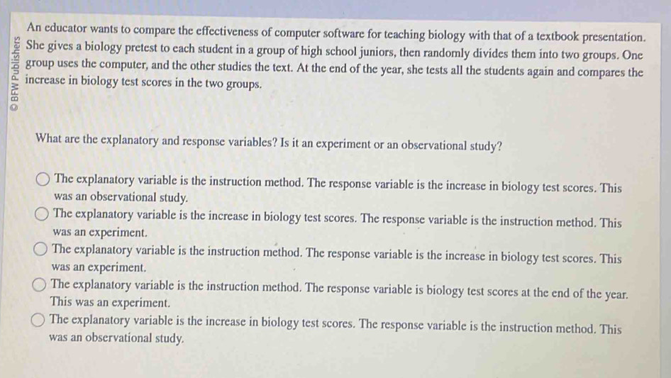 An educator wants to compare the effectiveness of computer software for teaching biology with that of a textbook presentation.
She gives a biology pretest to each student in a group of high school juniors, then randomly divides them into two groups. One
group uses the computer, and the other studies the text. At the end of the year, she tests all the students again and compares the
increase in biology test scores in the two groups.
What are the explanatory and response variables? Is it an experiment or an observational study?
The explanatory variable is the instruction method. The response variable is the increase in biology test scores. This
was an observational study.
The explanatory variable is the increase in biology test scores. The response variable is the instruction method. This
was an experiment.
The explanatory variable is the instruction method. The response variable is the increase in biology test scores. This
was an experiment.
The explanatory variable is the instruction method. The response variable is biology test scores at the end of the year.
This was an experiment.
The explanatory variable is the increase in biology test scores. The response variable is the instruction method. This
was an observational study.