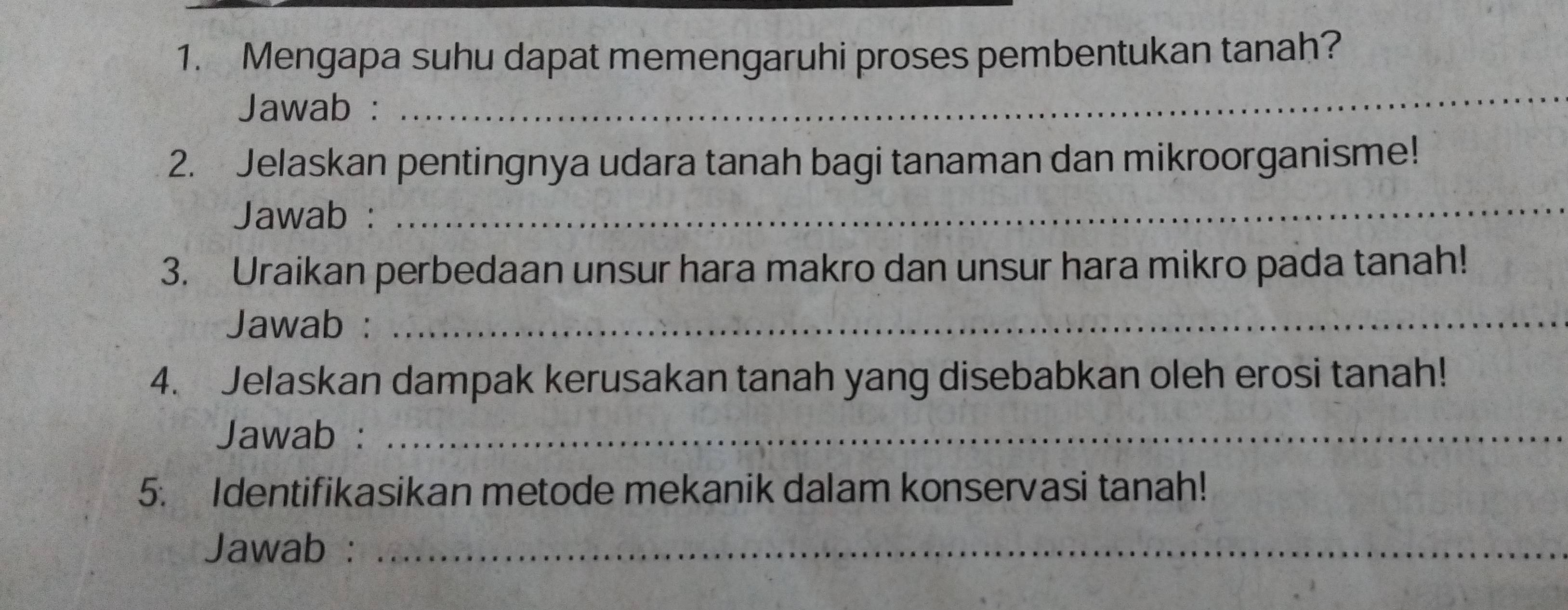 Mengapa suhu dapat memengaruhi proses pembentukan tanah? 
Jawab : 
_ 
2. Jelaskan pentingnya udara tanah bagi tanaman dan mikroorganisme! 
Jawab : 
_ 
3. Uraikan perbedaan unsur hara makro dan unsur hara mikro pada tanah! 
Jawab :_ 
4. Jelaskan dampak kerusakan tanah yang disebabkan oleh erosi tanah! 
Jawab :_ 
5. Identifikasikan metode mekanik dalam konservasi tanah! 
Jawab :_