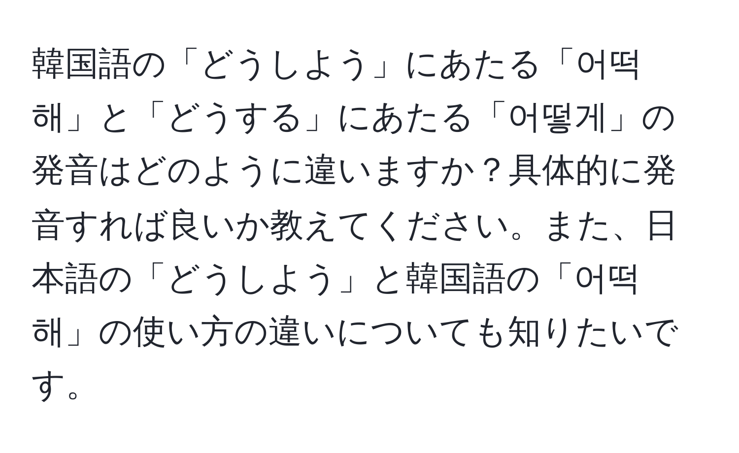 韓国語の「どうしよう」にあたる「어떡해」と「どうする」にあたる「어떻게」の発音はどのように違いますか？具体的に発音すれば良いか教えてください。また、日本語の「どうしよう」と韓国語の「어떡해」の使い方の違いについても知りたいです。