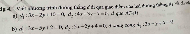 dụ 4. Viết phương trình đường thẳng đ đi qua giao điểm của hai đường thẳng d_1 và d_2 và 
a) d_1:3x-2y+10=0, d_2:4x+3y-7=0 , d qua A(2;1)
b) d_1:3x-5y+2=0, d_2:5x-2y+4=0 , d song song d_3:2x-y+4=0