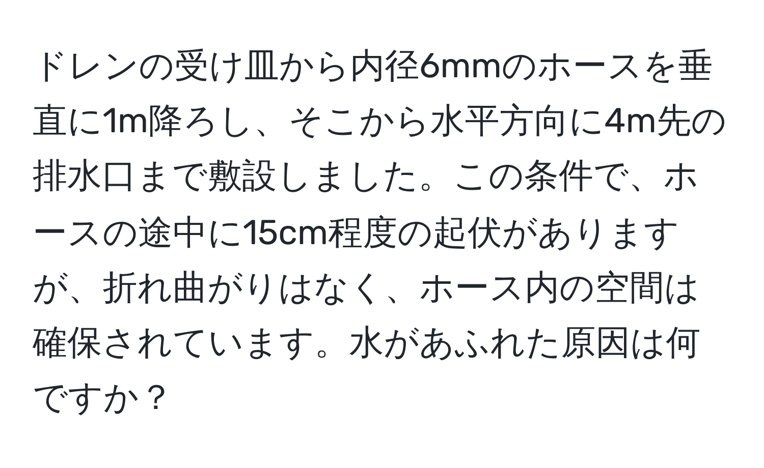 ドレンの受け皿から内径6mmのホースを垂直に1m降ろし、そこから水平方向に4m先の排水口まで敷設しました。この条件で、ホースの途中に15cm程度の起伏がありますが、折れ曲がりはなく、ホース内の空間は確保されています。水があふれた原因は何ですか？