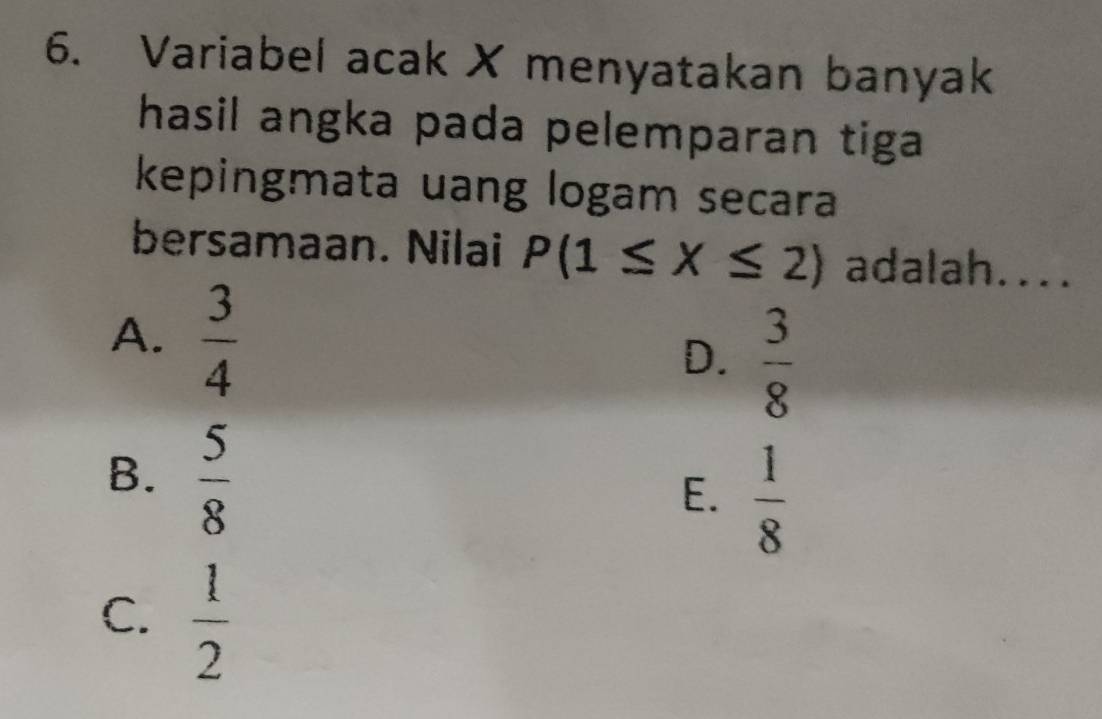 Variabel acak X menyatakan banyak
hasil angka pada pelemparan tiga 
kepingmata uang logam secara
bersamaan. Nilai P(1≤ X≤ 2) adalah....
A.  3/4 
D.  3/8 
B.  5/8 
E.  1/8 
C.  1/2 